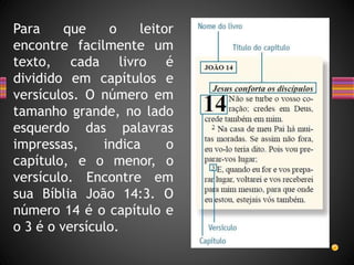 Para que o leitor
encontre facilmente um
texto, cada livro é
dividido em capítulos e
versículos. O número em
tamanho grande, no lado
esquerdo das palavras
impressas, indica o
capítulo, e o menor, o
versículo. Encontre em
sua Bíblia João 14:3. O
número 14 é o capítulo e
o 3 é o versículo.
 