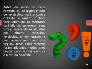 Antes do início de cada
capítulo, ou de alguns grupos
de versículos, você encontra
o título do assunto. É bom
você saber que os escritores
da Bíblia não escreveram seus
livros, separando os assuntos
por títulos, capítulos,
versículos, e nem usavam a
pontuação, como o ponto e a
virgula. Todos estes recursos
foram adotados muitos anos
depois, para facilitar a leitura
e o estudo da Bíblia.
 