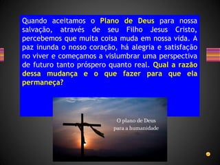 Quando aceitamos o Plano de Deus para nossa
salvação, através de seu Filho Jesus Cristo,
percebemos que muita coisa muda em nossa vida. A
paz inunda o nosso coração, há alegria e satisfação
no viver e começamos a vislumbrar uma perspectiva
de futuro tanto próspero quanto real. Qual a razão
dessa mudança e o que fazer para que ela
permaneça?
 