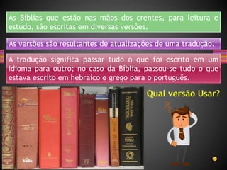 As Bíblias que estão nas mãos dos crentes, para leitura e
estudo, são escritas em diversas versões.
As versões são resultantes de atualizações de uma tradução.
A tradução significa passar tudo o que foi escrito em um
idioma para outro; no caso da Bíblia, passou-se tudo o que
estava escrito em hebraico e grego para o português.
 