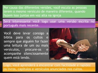 Por causa das diferentes versões, você escuta as pessoas
lerem o mesmo versículo de maneira diferente, quando
fazem isso juntas em voz alta na igreja
Será interessante você logo usar uma versão escrita no
português mais recente.
Você deve levar consigo a
bíblia para os cultos e
sempre que alguém for fazer
uma leitura de um ou mais
versículos, procure-os e
acompanhe silenciosamente
quem está lendo.
Logo, você aprenderá a encontrar com facilidade e rapidez
os livros, capítulos e versículos anunciados nos cultos.
 