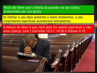 Você não deve usar a Bíblia só quando vai aos cultos
promovidos por sua igreja.
Se limitar o uso dela somente a estes momentos, o seu
crescimento espiritual acontecerá lentamente.
O desejo de Deus é que você seja um adulto espiritual e não
uma criança. Leia ! Coríntios 13:11; 14:20 e Efésios 4:15.
 