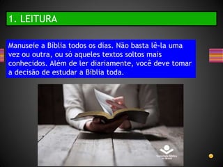 1. LEITURA
Manuseie a Bíblia todos os dias. Não basta lê-la uma
vez ou outra, ou só aqueles textos soltos mais
conhecidos. Além de ler diariamente, você deve tomar
a decisão de estudar a Bíblia toda.
 