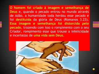 O homem foi criado à imagem e semelhança de
Deus e, quando o pecado entrou no mundo através
de Adão, a humanidade toda herdou esse pecado e
foi destituída da glória de Deus (Romanos 3.23).
Essa imagem e semelhança foi distorcida pelo
pecado, trazendo com isso o rompimento com o seu
Criador, rompimento esse que trouxe a infelicidade
e incertezas de uma vida sem Deus.
 