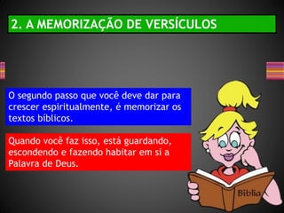 O segundo passo que você deve dar para
crescer espiritualmente, é memorizar os
textos bíblicos.
Quando você faz isso, está guardando,
escondendo e fazendo habitar em si a
Palavra de Deus.
2. A MEMORIZAÇÃO DE VERSÍCULOS
 