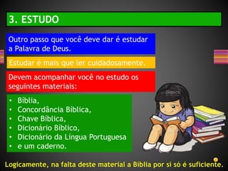 Outro passo que você deve dar é estudar
a Palavra de Deus.
3. ESTUDO
Estudar é mais que ler cuidadosamente.
Devem acompanhar você no estudo os
seguintes materiais:
• Bíblia,
• Concordância Bíblica,
• Chave Bíblica,
• Dicionário Bíblico,
• Dicionário da Língua Portuguesa
• e um caderno.
Logicamente, na falta deste material a Bíblia por si só é suficiente.
 