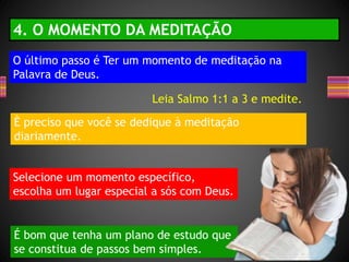 O último passo é Ter um momento de meditação na
Palavra de Deus.
4. O MOMENTO DA MEDITAÇÃO
È preciso que você se dedique à meditação
diariamente.
Selecione um momento específico,
escolha um lugar especial a sós com Deus.
É bom que tenha um plano de estudo que
se constitua de passos bem simples.
Leia Salmo 1:1 a 3 e medite.
 