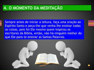 Sempre antes de iniciar a leitura, faça uma oração ao
Espírito Santo e peça-lhe que venha lhe ensinar todas
as coisas, pois foi Ele mesmo quem inspirou os
escritores da Bíblia, então, não há ninguém melhor do
que Ele para te ensinar as Santas Palavras.
4. O MOMENTO DA MEDITAÇÃO
 