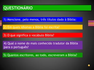 QUESTIONÁRIO
1) Mencione, pelo menos, três títulos dado à Bíblia:
2) Em quais idiomas a Bíblia foi escrita?
3) O que significa o vocábulo Bíblia?
4) Qual o nome do mais conhecido tradutor da Bíblia
para o português?
5) Quantos escritores, ao todo, escreveram a Bíblia?
 