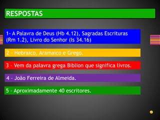 RESPOSTAS
1- A Palavra de Deus (Hb 4.12), Sagradas Escrituras
(Rm 1.2), Livro do Senhor (Is 34.16)
2 – Hebraico, Aramaico e Grego.
3 – Vem da palavra grega Biblion que significa livros.
4 – João Ferreira de Almeida.
5 – Aproximadamente 40 escritores.
 