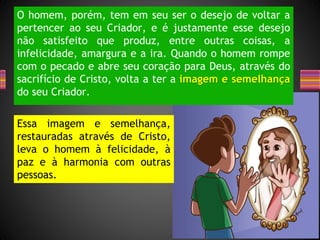 O homem, porém, tem em seu ser o desejo de voltar a
pertencer ao seu Criador, e é justamente esse desejo
não satisfeito que produz, entre outras coisas, a
infelicidade, amargura e a ira. Quando o homem rompe
com o pecado e abre seu coração para Deus, através do
sacrifício de Cristo, volta a ter a imagem e semelhança
do seu Criador.
Essa imagem e semelhança,
restauradas através de Cristo,
leva o homem à felicidade, à
paz e à harmonia com outras
pessoas.
 