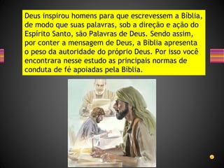 Deus inspirou homens para que escrevessem a Bíblia,
de modo que suas palavras, sob a direção e ação do
Espírito Santo, são Palavras de Deus. Sendo assim,
por conter a mensagem de Deus, a Bíblia apresenta
o peso da autoridade do próprio Deus. Por isso você
encontrara nesse estudo as principais normas de
conduta de fé apoiadas pela Bíblia.
 
