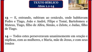 13 — E, entrando, subiram ao cenáculo, onde habitavam
Pedro e Tiago, João e André, Filipe e Tomé, Bartolomeu e
Mateus, Tiago, filho de Alfeu, Simão, o Zelote, e Judas, filho
de Tiago.
14 — Todos estes perseveravam unanimemente em oração e
súplicas, com as mulheres, e Maria, mãe de Jesus, e com seus
irmãos
TEXTO BÍBLICO
Atos 1.1-14
 