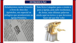 INTRODUÇÃO
Estudaremos neste trimestre
o livro de Atos dos
Apóstolos, em especial os
milagres que aconteceram na
Igreja Primitiva
Este livro é singular para o crente e
para a Igreja, pois nele recebemos,
de Jesus, suas últimas palavras
ainda aqui na terra e o que devemos
fazer até que Ele volte
 