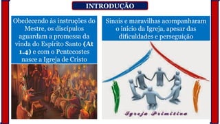 INTRODUÇÃO
Obedecendo às instruções do
Mestre, os discípulos
aguardam a promessa da
vinda do Espírito Santo (At
1.4) e com o Pentecostes
nasce a Igreja de Cristo
Sinais e maravilhas acompanharam
o início da Igreja, apesar das
dificuldades e perseguição
 