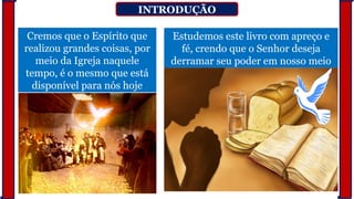 INTRODUÇÃO
Cremos que o Espírito que
realizou grandes coisas, por
meio da Igreja naquele
tempo, é o mesmo que está
disponível para nós hoje
Estudemos este livro com apreço e
fé, crendo que o Senhor deseja
derramar seu poder em nosso meio
 