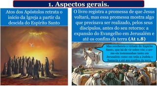 Atos dos Apóstolos retrata o
início da Igreja a partir da
descida do Espírito Santo
1. Aspectos gerais.
O livro registra a promessa de que Jesus
voltará, mas essa promessa mostra algo
que precisava ser realizado, pelos seus
discípulos, antes do seu retorno: a
expansão do Evangelho em Jerusalém e
até os confins da terra (At 1.8)
Mas recebereis a virtude do Espírito
Santo, que há de vir sobre vós; e ser-
me-eis testemunhas tanto em
Jerusalém como em toda a Judeia e
Samaria e até aos confins da terra.
 