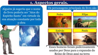 1. Aspectos gerais.
Alguém já sugeriu que o nome
do livro poderia ser “Atos do
Espírito Santo” em virtude da
sua atuação constante por toda
a obra
Os personagens principais do livro são
Pedro Filipe
Estêvão Paulo
Esses homens foram poderosamente
usados por Deus para a expansão do
Reino de Deus aqui na terra
 