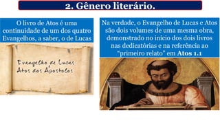 O livro de Atos é uma
continuidade de um dos quatro
Evangelhos, a saber, o de Lucas
2. Gênero literário.
Na verdade, o Evangelho de Lucas e Atos
são dois volumes de uma mesma obra,
demonstrado no início dos dois livros
nas dedicatórias e na referência ao
“primeiro relato” em Atos 1.1
 