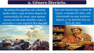 Os outros Evangelhos não relatam
muito sobre o que ocorreu depois da
ressurreição de Jesus, mas apenas
Lucas nos dá mais detalhes como a
ascensão e o que seguiria (Lc 24.52)
2. Gênero literário.
Isso nos mostra que o autor de
Lucas, o mesmo de Atos, está
interessado no que acontece
depois, e vai abordar isso no
livro de Atos
 