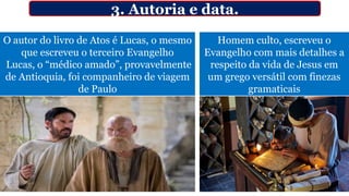 O autor do livro de Atos é Lucas, o mesmo
que escreveu o terceiro Evangelho
Lucas, o “médico amado”, provavelmente
de Antioquia, foi companheiro de viagem
de Paulo
Homem culto, escreveu o
Evangelho com mais detalhes a
respeito da vida de Jesus em
um grego versátil com finezas
gramaticais
3. Autoria e data.
 