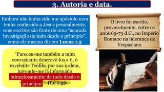 Embora não tenha sido um apóstolo nem
tenha conhecido a Jesus pessoalmente,
seus escritos são fonte de uma “acurada
investigação de tudo desde o princípio”,
como ele mesmo diz em Lucas 1.3
3. Autoria e data.
“Pareceu-me também a mim
conveniente descrevê-los a ti, ó
excelente Teófilo, por sua ordem,
havendo-me já informado
minuciosamente de tudo desde o
princípio;” (Lc 1.3).
O livro foi escrito,
provavelmente, entre os
anos 69-79 d.C., no Império
Romano na liderança de
Vespasiano
minuciosamente de tudo desde o
princípio
 