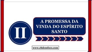 II
A PROMESSA DA
VINDA DO ESPÍRITO
SANTO
www.ebdemfoco.com
 