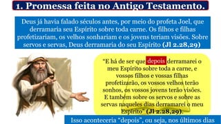 Deus já havia falado séculos antes, por meio do profeta Joel, que
derramaria seu Espírito sobre toda carne. Os filhos e filhas
profetizariam, os velhos sonhariam e os jovens teriam visões. Sobre
servos e servas, Deus derramaria do seu Espírito (Jl 2.28,29)
1. Promessa feita no Antigo Testamento.
“E há de ser que, depois derramarei o
meu Espírito sobre toda a carne, e
vossos filhos e vossas filhas
profetizarão, os vossos velhos terão
sonhos, os vossos jovens terão visões.
E também sobre os servos e sobre as
servas naqueles dias derramarei o meu
Espírito” (Jl 2.28,29).
Isso aconteceria “depois”, ou seja, nos últimos dias
depois
 