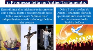 1. Promessa feita no Antigo Testamento.
Esses últimos dias iniciaram-se justamente
com a vinda, morte e ressurreição de Jesus
Então vivemos esses “últimos dias”
independentemente de quão longe de fato
eles estejam
O fato é que o profeta do
Antigo Testamento alerta de
que nos últimos dias haveria
um derramamento do
Espírito de Deus
 
