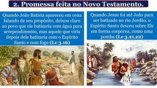 Quando João Batista apareceu em cena
falando de seu propósito, deixou claro
ao povo que ele batizaria com água para
arrependimento, mas aquele que viria
depois dele batizaria com o Espírito
Santo e com fogo (Lc 3.16)
Quando Jesus foi até João para
ser batizado no rio Jordão, o
Espírito Santo desceu sobre Ele
em forma corpórea, como uma
pomba (Lc 3.21,22)
2. Promessa feita no Novo Testamento.
 