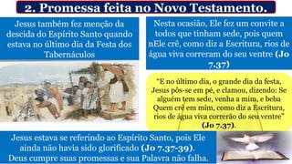 Jesus também fez menção da
descida do Espírito Santo quando
estava no último dia da Festa dos
Tabernáculos
Nesta ocasião, Ele fez um convite a
todos que tinham sede, pois quem
nEle crê, como diz a Escritura, rios de
água viva correram do seu ventre (Jo
7.37)
2. Promessa feita no Novo Testamento.
“E no último dia, o grande dia da festa,
Jesus pôs-se em pé, e clamou, dizendo: Se
alguém tem sede, venha a mim, e beba
Quem crê em mim, como diz a Escritura,
rios de água viva correrão do seu ventre”
(Jo 7.37).
Jesus estava se referindo ao Espírito Santo, pois Ele
ainda não havia sido glorificado (Jo 7.37-39).
Deus cumpre suas promessas e sua Palavra não falha.
 