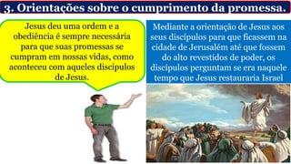 3. Orientações sobre o cumprimento da promessa.
Mediante a orientação de Jesus aos
seus discípulos para que ficassem na
cidade de Jerusalém até que fossem
do alto revestidos de poder, os
discípulos perguntam se era naquele
tempo que Jesus restauraria Israel
Jesus deu uma ordem e a
obediência é sempre necessária
para que suas promessas se
cumpram em nossas vidas, como
aconteceu com aqueles discípulos
de Jesus.
 