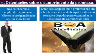 Não entenderam a
amplitude da promessa
Não era sobre quando nem
apenas sobre Israel
3. Orientações sobre o cumprimento da promessa.
Então Jesus explica que a promessa não era
sobre ficar especulando tempos e datas, mas
se tratava de poder para testemunhar as
Boas Novas até os confins da terra
 