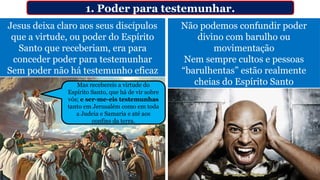 Jesus deixa claro aos seus discípulos
que a virtude, ou poder do Espírito
Santo que receberiam, era para
conceder poder para testemunhar
Sem poder não há testemunho eficaz
1. Poder para testemunhar.
Não podemos confundir poder
divino com barulho ou
movimentação
Nem sempre cultos e pessoas
“barulhentas” estão realmente
cheias do Espírito Santo
Mas recebereis a virtude do
Espírito Santo, que há de vir sobre
vós; e ser-me-eis testemunhas
tanto em Jerusalém como em toda
a Judeia e Samaria e até aos
confins da terra.
 