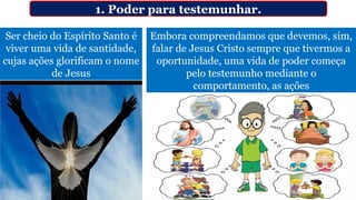 Ser cheio do Espírito Santo é
viver uma vida de santidade,
cujas ações glorificam o nome
de Jesus
1. Poder para testemunhar.
Embora compreendamos que devemos, sim,
falar de Jesus Cristo sempre que tivermos a
oportunidade, uma vida de poder começa
pelo testemunho mediante o
comportamento, as ações
 