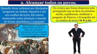Quando Jesus ordenou aos discípulos
pregarem na Judeia, Samaria e até
aos confins da terra, Ele estava
mostrando como alcançar o mundo
de forma simultânea e constante
2. Alcançar todos os povos.
Os crentes que foram dispersos pela
perseguição que se dera no primeiro
século, espalharam, mediante a
pregação da Palavra, o Evangelho até
os confins da terra (At 8.4-6).
Mas recebereis a virtude do
Espírito Santo, que há de vir
sobre vós; e ser-me-eis
testemunhas tanto em Jerusalém
como em toda a Judeia e Samaria
e até aos confins da terra.
 