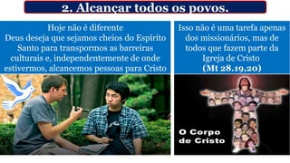 Hoje não é diferente
Deus deseja que sejamos cheios do Espírito
Santo para transpormos as barreiras
culturais e, independentemente de onde
estivermos, alcancemos pessoas para Cristo
2. Alcançar todos os povos.
Isso não é uma tarefa apenas
dos missionários, mas de
todos que fazem parte da
Igreja de Cristo
(Mt 28.19,20)
 