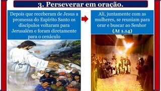 3. Perseverar em oração.
Depois que receberam de Jesus a
promessa do Espírito Santo os
discípulos voltaram para
Jerusalém e foram diretamente
para o cenáculo
Ali, juntamente com as
mulheres, se reuniam para
orar e buscar ao Senhor
(At 1.14)
 