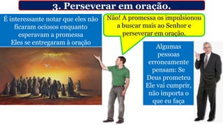 3. Perseverar em oração.
É interessante notar que eles não
ficaram ociosos enquanto
esperavam a promessa
Eles se entregaram à oração
Algumas
pessoas
erroneamente
pensam: Se
Deus prometeu
Ele vai cumprir,
não importa o
que eu faça
Não! A promessa os impulsionou
a buscar mais ao Senhor e
perseverar em oração.
 