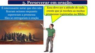 3. Perseverar em oração.
É interessante notar que eles não
ficaram ociosos enquanto
esperavam a promessa
Eles se entregaram à oração
Essa deve ser a atitude de cada
crente que já recebeu as muitas
promessas registradas na Bíblia.
 
