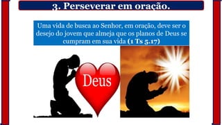 3. Perseverar em oração.
Uma vida de busca ao Senhor, em oração, deve ser o
desejo do jovem que almeja que os planos de Deus se
cumpram em sua vida (1 Ts 5.17)
 