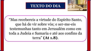 TEXTO DO DIA
“Mas recebereis a virtude do Espírito Santo,
que há de vir sobre vós; e ser-me-eis
testemunhas tanto em Jerusalém como em
toda a Judeia e Samaria e até aos confins da
terra” (At 1.8).
 