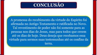 CONCLUSÃO
A promessa do recebimento da virtude do Espírito foi
afirmada no Antigo Testamento e ratificada no Novo.
Tal revestimento de poder não foi somente para as
pessoas nos dias de Jesus, mas para todos que creem
até os dias de hoje. Deus deseja que recebamos essa
virtude para sermos suas testemunhas até os confins da
terra.
 