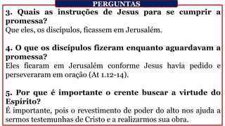 3. Quais as instruções de Jesus para se cumprir a
promessa?
Que eles, os discípulos, ficassem em Jerusalém.
4. O que os discípulos fizeram enquanto aguardavam a
promessa?
Eles ficaram em Jerusalém conforme Jesus havia pedido e
perseveraram em oração (At 1.12-14).
5. Por que é importante o crente buscar a virtude do
Espírito?
É importante, pois o revestimento de poder do alto nos ajuda a
sermos testemunhas de Cristo e a realizarmos sua obra.
PERGUNTAS
 