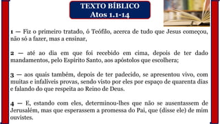 1 — Fiz o primeiro tratado, ó Teófilo, acerca de tudo que Jesus começou,
não só a fazer, mas a ensinar,
2 — até ao dia em que foi recebido em cima, depois de ter dado
mandamentos, pelo Espírito Santo, aos apóstolos que escolhera;
3 — aos quais também, depois de ter padecido, se apresentou vivo, com
muitas e infalíveis provas, sendo visto por eles por espaço de quarenta dias
e falando do que respeita ao Reino de Deus.
4 — E, estando com eles, determinou-lhes que não se ausentassem de
Jerusalém, mas que esperassem a promessa do Pai, que (disse ele) de mim
ouvistes.
TEXTO BÍBLICO
Atos 1.1-14
 