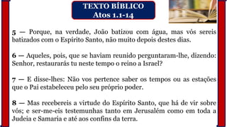 5 — Porque, na verdade, João batizou com água, mas vós sereis
batizados com o Espírito Santo, não muito depois destes dias.
6 — Aqueles, pois, que se haviam reunido perguntaram-lhe, dizendo:
Senhor, restaurarás tu neste tempo o reino a Israel?
7 — E disse-lhes: Não vos pertence saber os tempos ou as estações
que o Pai estabeleceu pelo seu próprio poder.
8 — Mas recebereis a virtude do Espírito Santo, que há de vir sobre
vós; e ser-me-eis testemunhas tanto em Jerusalém como em toda a
Judeia e Samaria e até aos confins da terra.
TEXTO BÍBLICO
Atos 1.1-14
 
