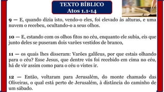 9 — E, quando dizia isto, vendo-o eles, foi elevado às alturas, e uma
nuvem o recebeu, ocultando-o a seus olhos.
10 — E, estando com os olhos fitos no céu, enquanto ele subia, eis que
junto deles se puseram dois varões vestidos de branco,
11 — os quais lhes disseram: Varões galileus, por que estais olhando
para o céu? Esse Jesus, que dentre vós foi recebido em cima no céu,
há de vir assim como para o céu o vistes ir.
12 — Então, voltaram para Jerusalém, do monte chamado das
Oliveiras, o qual está perto de Jerusalém, à distância do caminho de
um sábado.
TEXTO BÍBLICO
Atos 1.1-14
 
