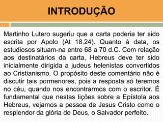 INTRODUÇÃO
Martinho Lutero sugeriu que a carta poderia ter sido
escrita por Apolo (At 18.24). Quanto à data, os
estudiosos situam-na entre 68 a 70 d.C. Com relação
aos destinatários da carta, Hebreus deve ter sido
inicialmente dirigida a judeus helenistas convertidos
ao Cristianismo. O propósito deste comentário não é
discutir tais pormenores, pois a resposta só teremos
no céu, quando nos encontrarmos com o escritor. É
fundamental que nestas lições sobre a Epístola aos
Hebreus, vejamos a pessoa de Jesus Cristo como o
resplendor da glória de Deus, o Salvador perfeito.

 