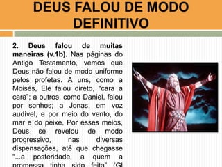 DEUS FALOU DE MODO
DEFINITIVO
2. Deus falou de muitas
maneiras (v.1b). Nas páginas do
Antigo Testamento, vemos que
Deus não falou de modo uniforme
pelos profetas. A uns, como a
Moisés, Ele falou direto, “cara a
cara”; a outros, como Daniel, falou
por sonhos; a Jonas, em voz
audível, e por meio do vento, do
mar e do peixe. Por esses meios,
Deus se revelou de modo
progressivo,
nas
diversas
dispensações, até que chegasse
“...a posteridade, a quem a

 