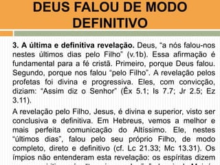 DEUS FALOU DE MODO
DEFINITIVO
3. A última e definitiva revelação. Deus, “a nós falou-nos
nestes últimos dias pelo Filho” (v.1b). Essa afirmação é
fundamental para a fé cristã. Primeiro, porque Deus falou.
Segundo, porque nos falou “pelo Filho”. A revelação pelos
profetas foi divina e progressiva. Eles, com convicção,
diziam: “Assim diz o Senhor” (Êx 5.1; Is 7.7; Jr 2.5; Ez
3.11).
A revelação pelo Filho, Jesus, é divina e superior, visto ser
conclusiva e definitiva. Em Hebreus, vemos a melhor e
mais perfeita comunicação do Altíssimo. Ele, nestes
“últimos dias”, falou pelo seu próprio Filho, de modo
completo, direto e definitivo (cf. Lc 21.33; Mc 13.31). Os
ímpios não entenderam esta revelação: os espíritas dizem

 